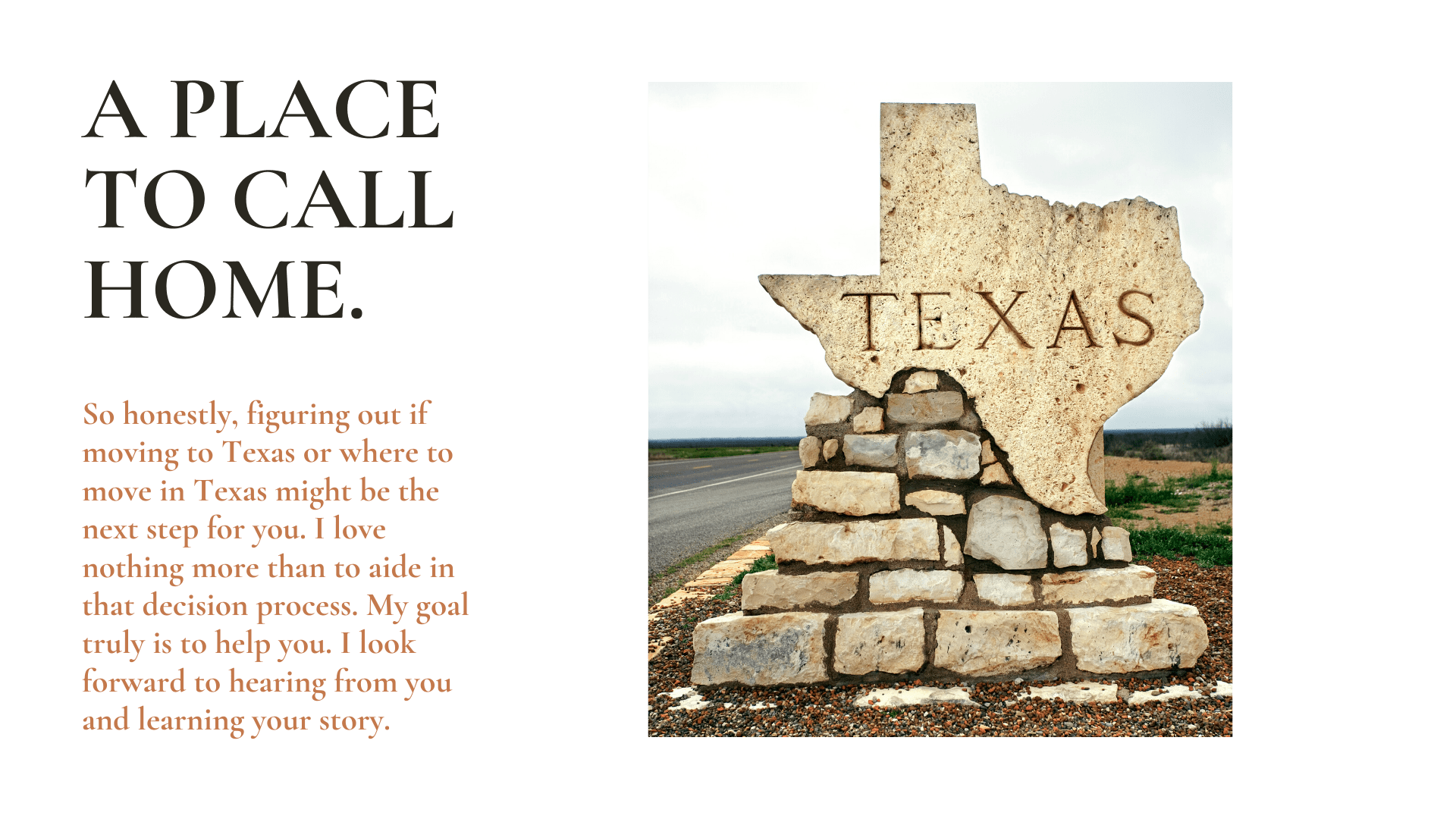 so honestly, figuriing out if moving to texas or where to move in texas might be the next step for you. i love nothing more than to aide in that decision process. my goal truly is to help you. i look forward to hearing from you and learning your story.