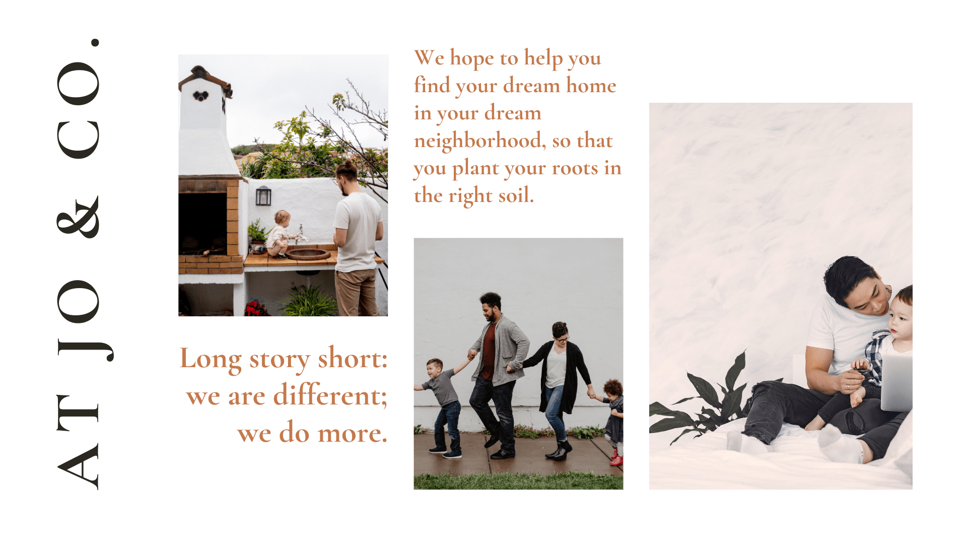 we hope to help you find your dream home in your dream neighborhoods, so that you plant your roots in the right soil. long story short: we are different; we do more.